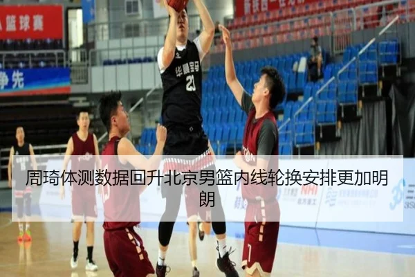 周琦体测数据回升北京男篮内线轮换安排更加明朗